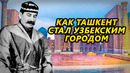 КАК ТАШКЕНТ СТАЛ УЗБЕКСКИМ ГОРОДОМ