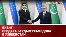 Визит Сердара Бердымухамедова в Узбекистан