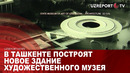 В Ташкенте построят новое здание художественного музея